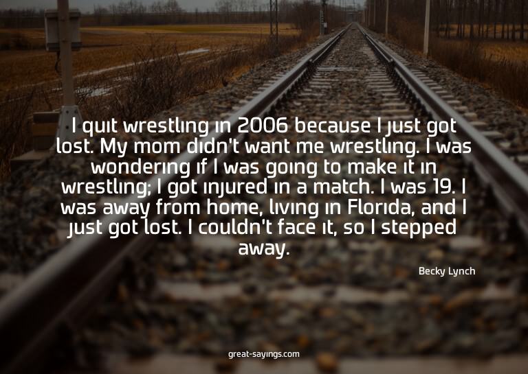 I quit wrestling in 2006 because I just got lost. My mo