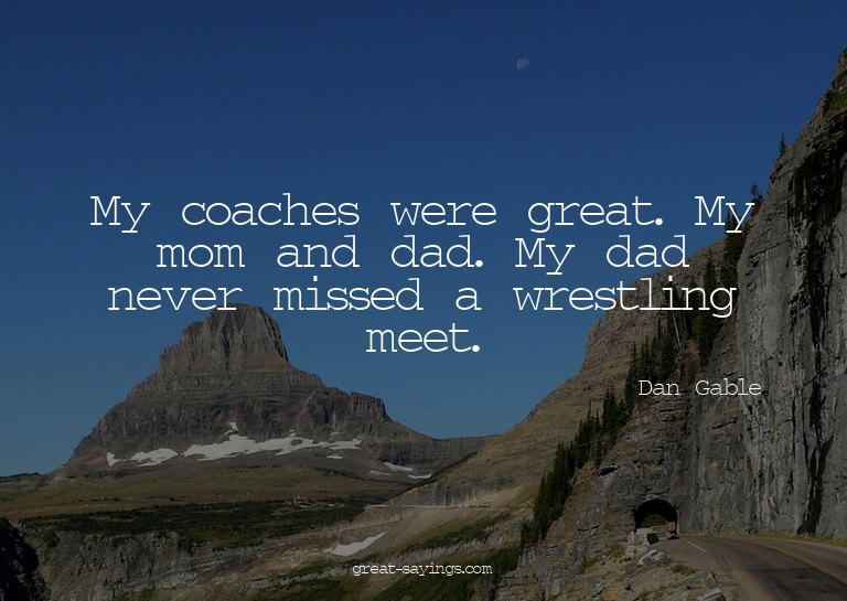 My coaches were great. My mom and dad. My dad never mis