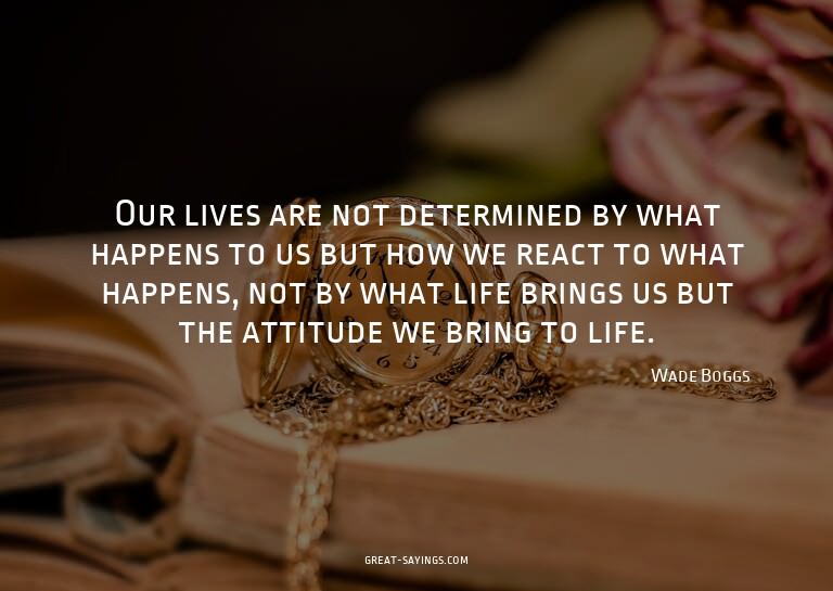 Our lives are not determined by what happens to us but