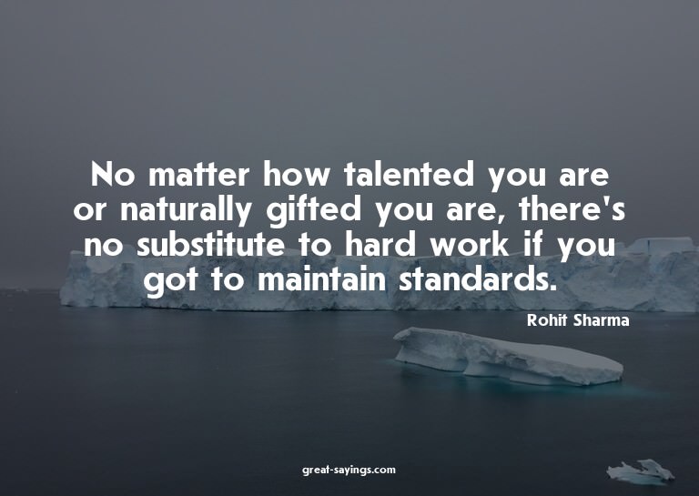 No matter how talented you are or naturally gifted you