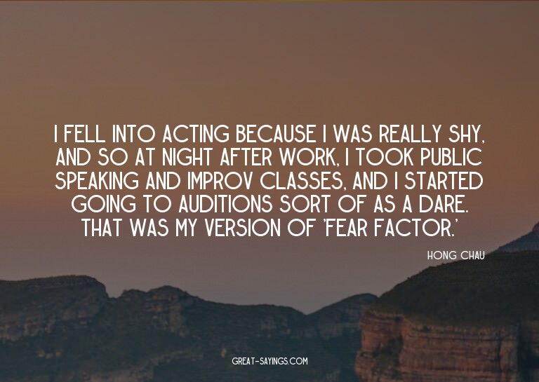 I fell into acting because I was really shy, and so at