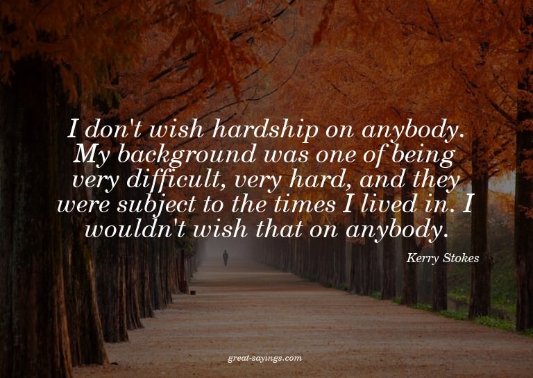I don't wish hardship on anybody. My background was one