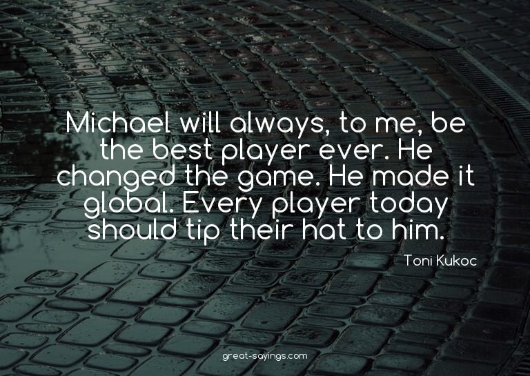 Michael will always, to me, be the best player ever. He