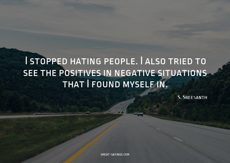 I stopped hating people. I also tried to see the positi