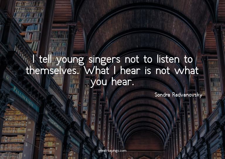 I tell young singers not to listen to themselves. What