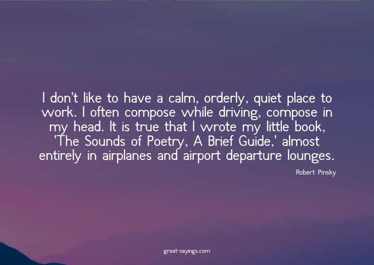 I don't like to have a calm, orderly, quiet place to wo