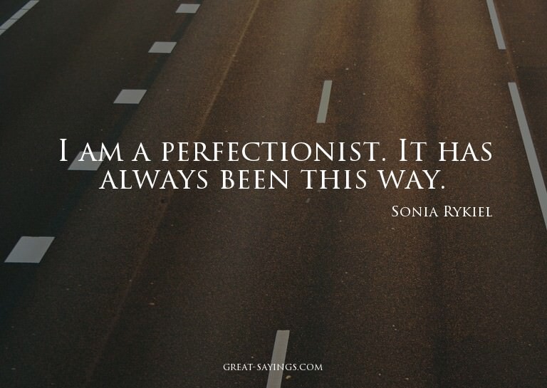 I am a perfectionist. It has always been this way.


