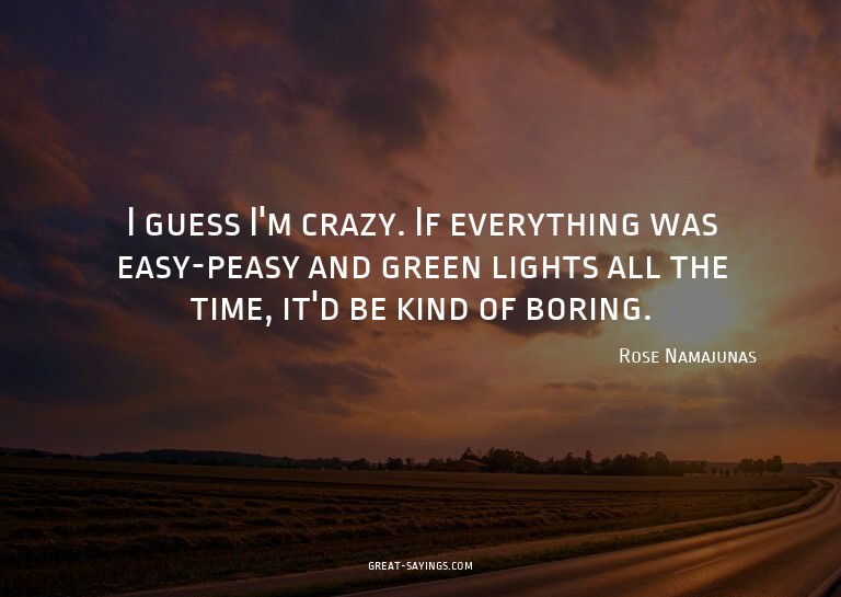 I guess I'm crazy. If everything was easy-peasy and gre