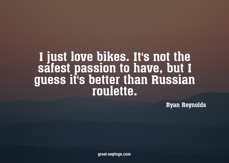I just love bikes. It's not the safest passion to have,