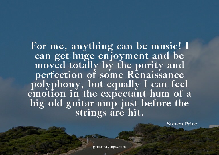 For me, anything can be music! I can get huge enjoyment
