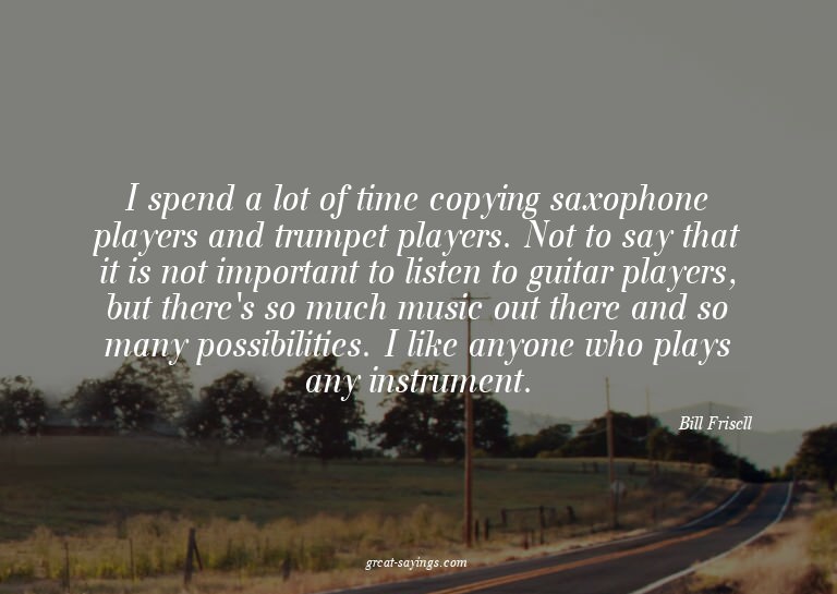 I spend a lot of time copying saxophone players and tru
