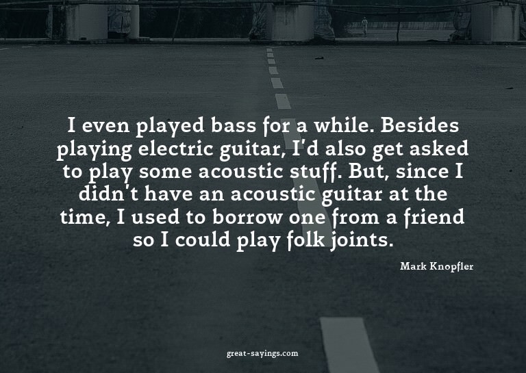 I even played bass for a while. Besides playing electri