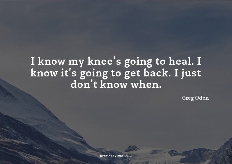 I know my knee's going to heal. I know it's going to ge