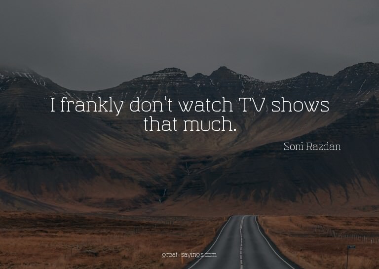I frankly don't watch TV shows that much.

