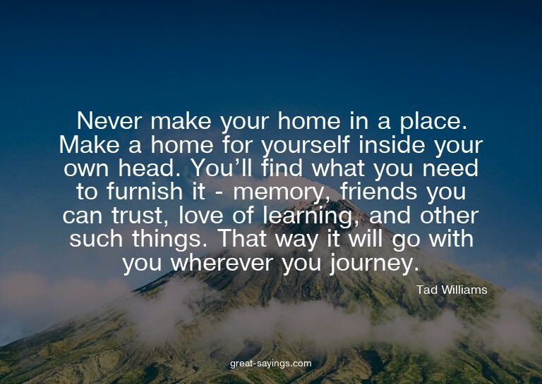 Never make your home in a place. Make a home for yourse
