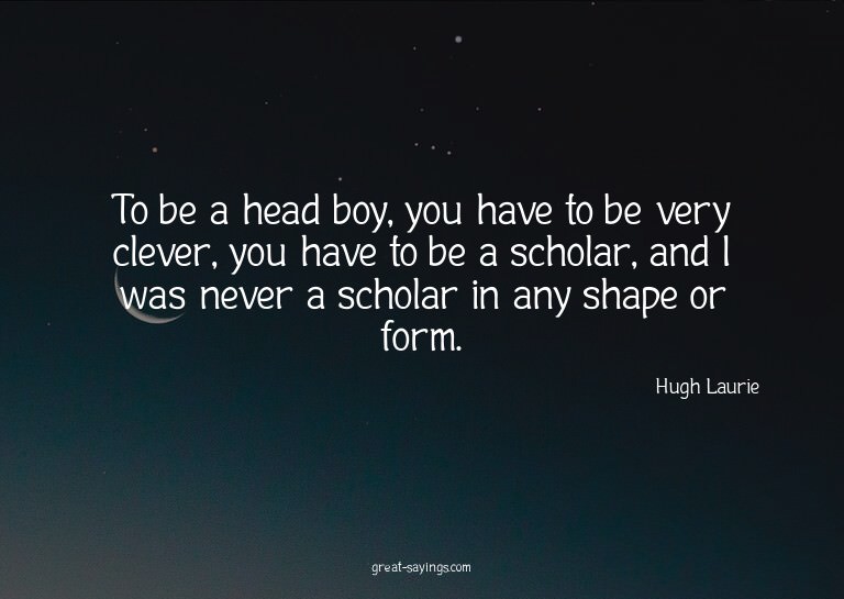 To be a head boy, you have to be very clever, you have