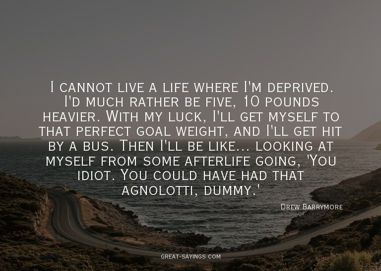 I cannot live a life where I'm deprived. I'd much rathe