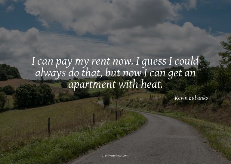 I can pay my rent now. I guess I could always do that,