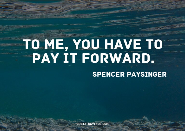 To me, you have to pay it forward.

