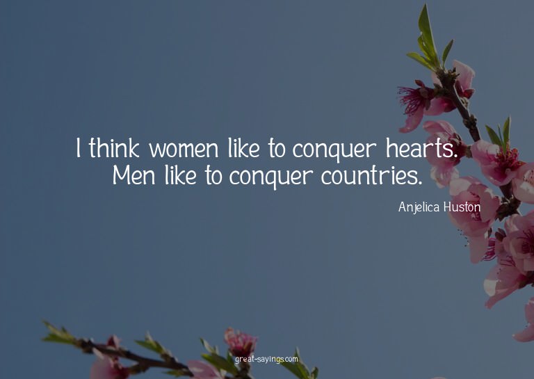 I think women like to conquer hearts. Men like to conqu
