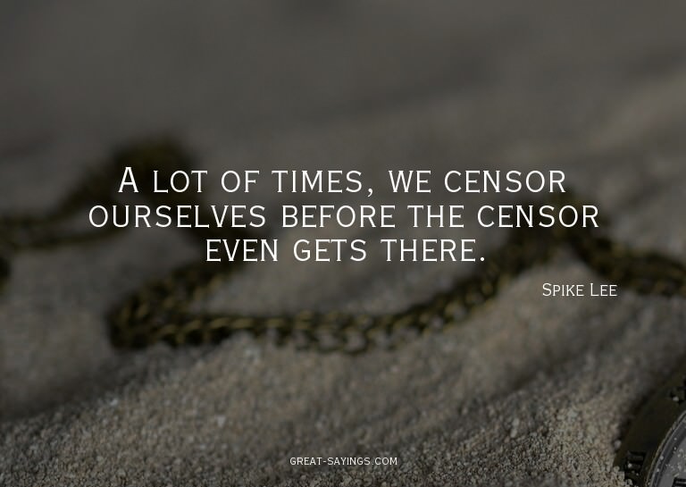 A lot of times, we censor ourselves before the censor e
