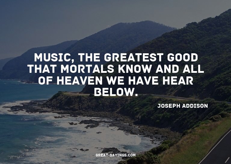 Music, the greatest good that mortals know and all of h