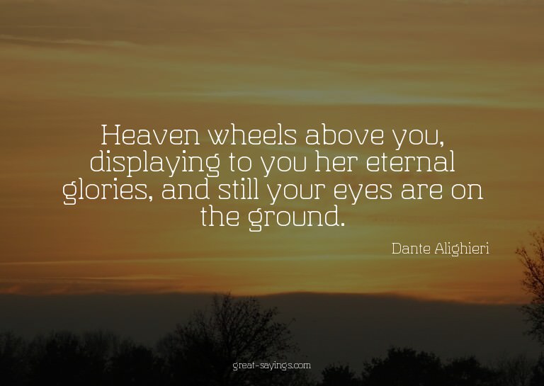 Heaven wheels above you, displaying to you her eternal