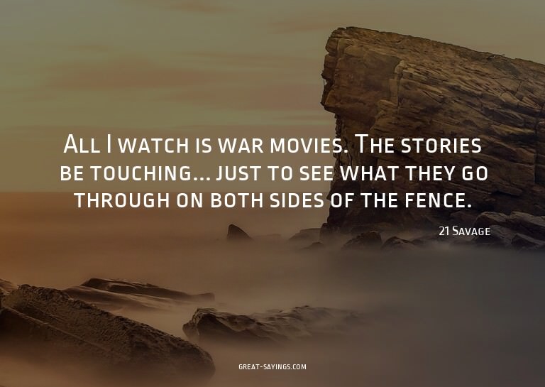 All I watch is war movies. The stories be touching... j