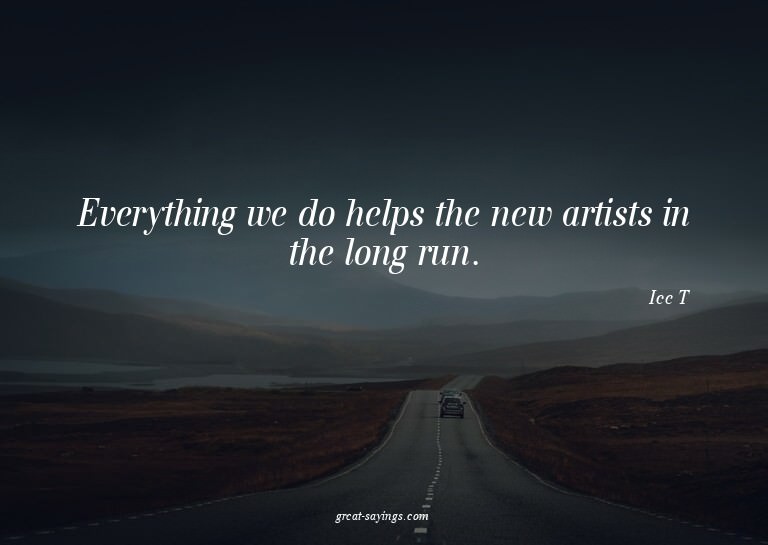 Everything we do helps the new artists in the long run.