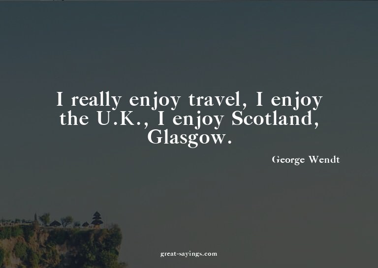 I really enjoy travel, I enjoy the U.K., I enjoy Scotla