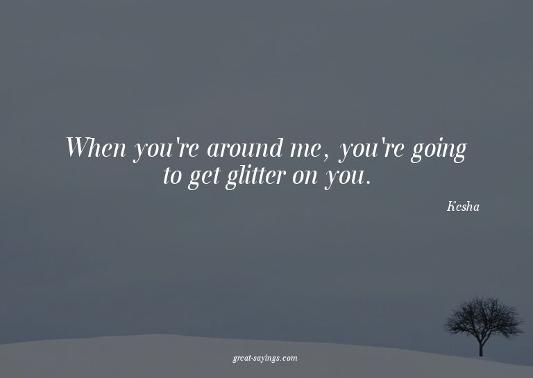 When you're around me, you're going to get glitter on y