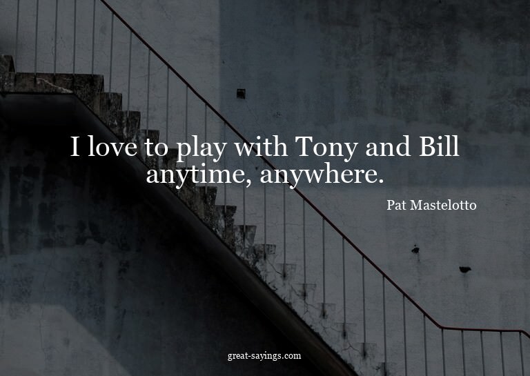 I love to play with Tony and Bill anytime, anywhere.

