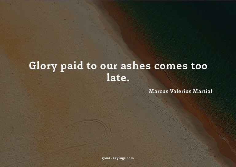 Glory paid to our ashes comes too late.

