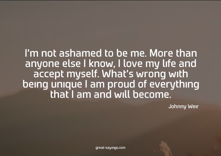 I'm not ashamed to be me. More than anyone else I know,