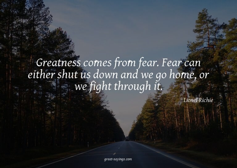 Greatness comes from fear. Fear can either shut us down