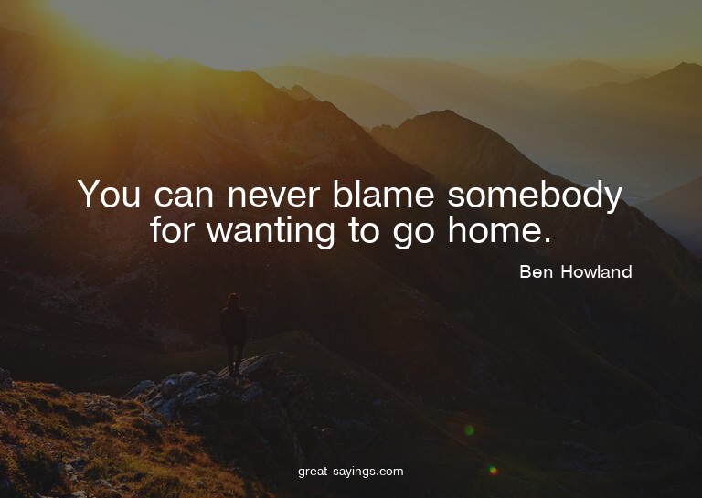 You can never blame somebody for wanting to go home.

