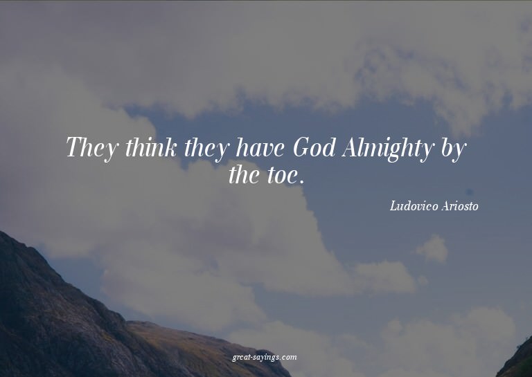 They think they have God Almighty by the toe.

