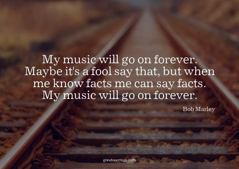 My music will go on forever. Maybe it's a fool say that