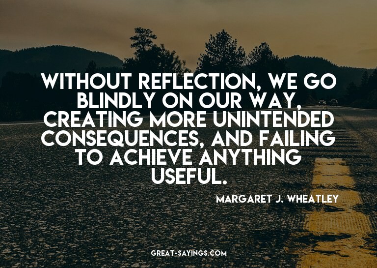 Without reflection, we go blindly on our way, creating