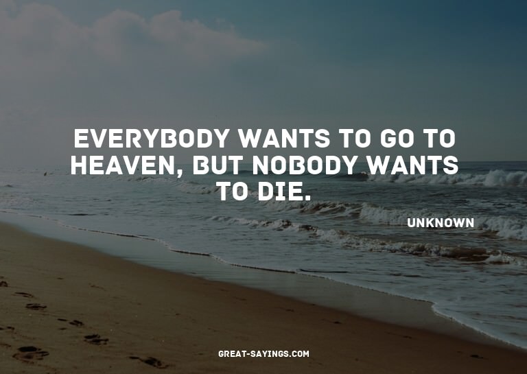 Everybody wants to go to heaven, but nobody wants to di