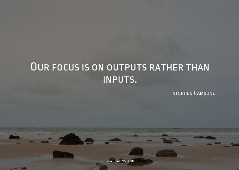 Our focus is on outputs rather than inputs.

