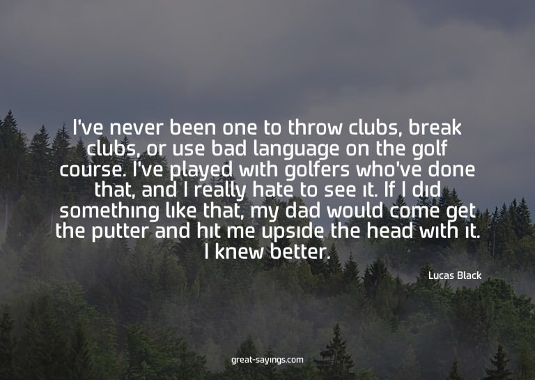 I've never been one to throw clubs, break clubs, or use