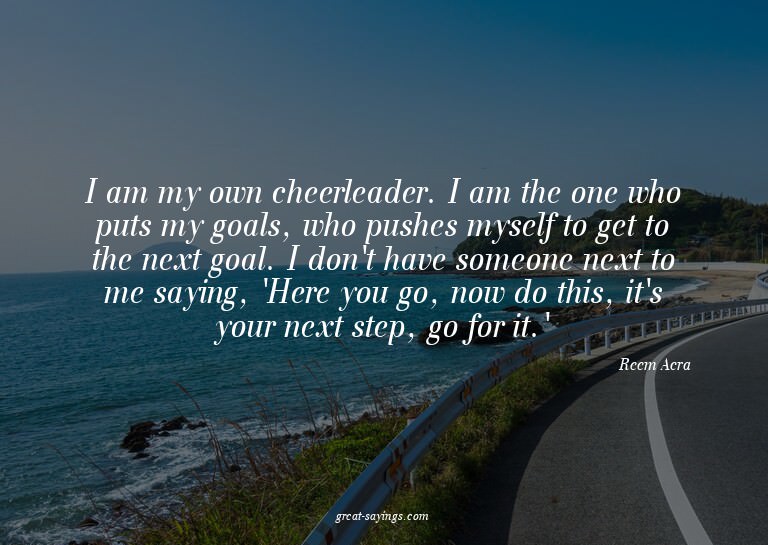 I am my own cheerleader. I am the one who puts my goals