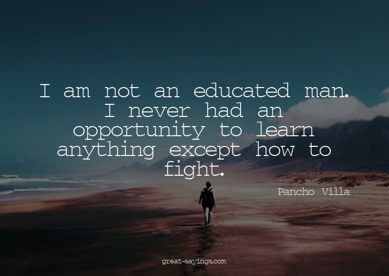 I am not an educated man. I never had an opportunity to