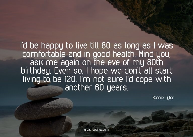 I'd be happy to live till 80 as long as I was comfortab