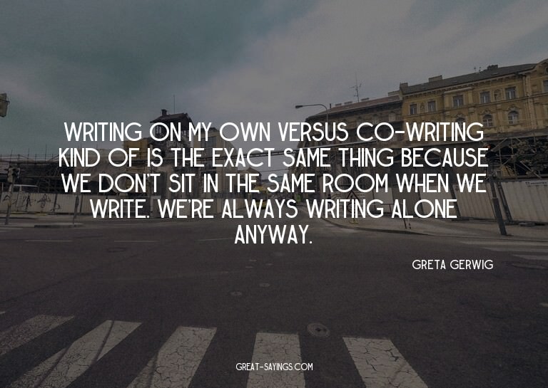 Writing on my own versus co-writing kind of is the exac