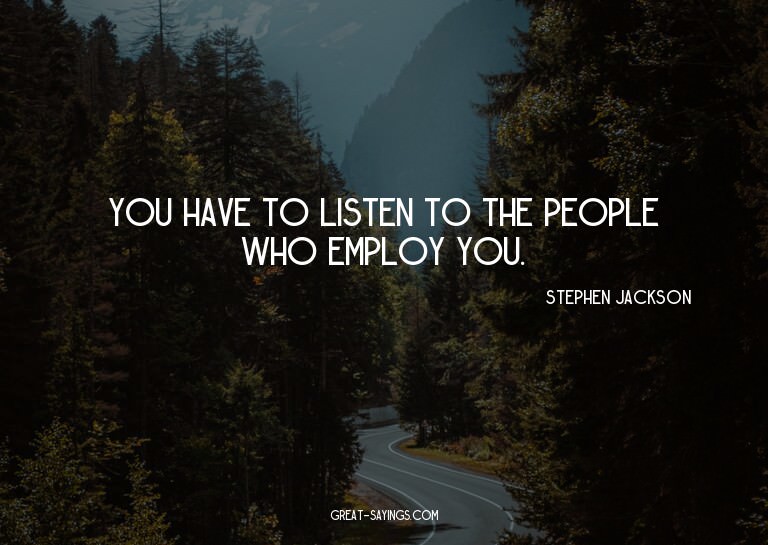 You have to listen to the people who employ you.

