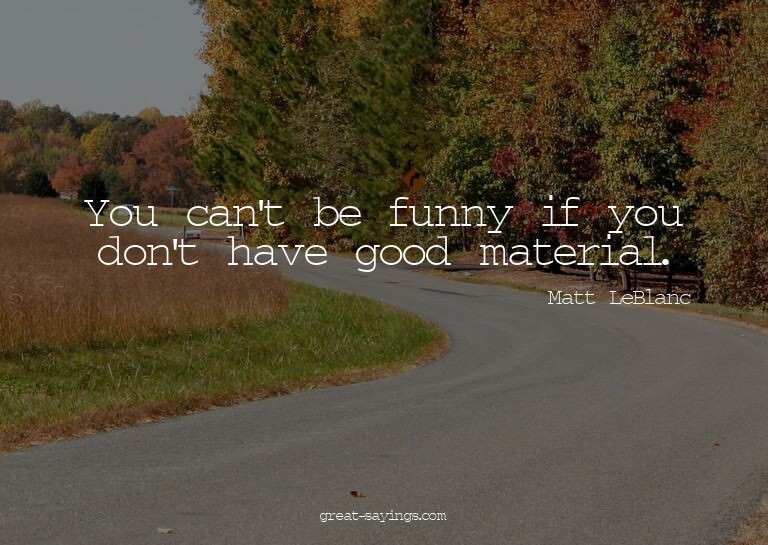 You can't be funny if you don't have good material.

