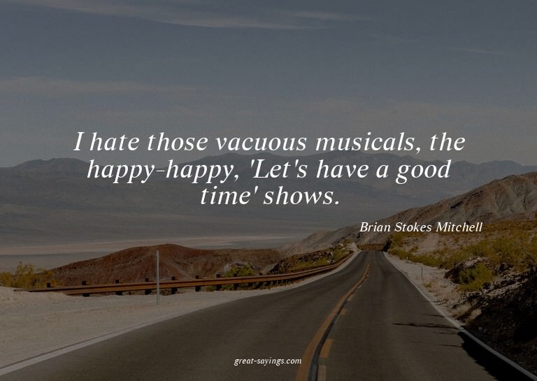 I hate those vacuous musicals, the happy-happy, 'Let's