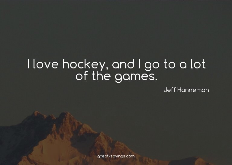 I love hockey, and I go to a lot of the games.

